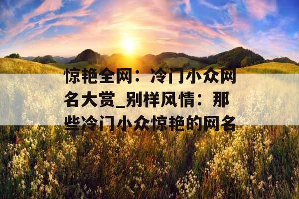 惊艳全网:冷门小众网名大赏_别样风情:那些冷门小众惊艳的网名 惊艳全网:冷门小众网名大赏_别样风情:那些冷门小众惊艳的网名