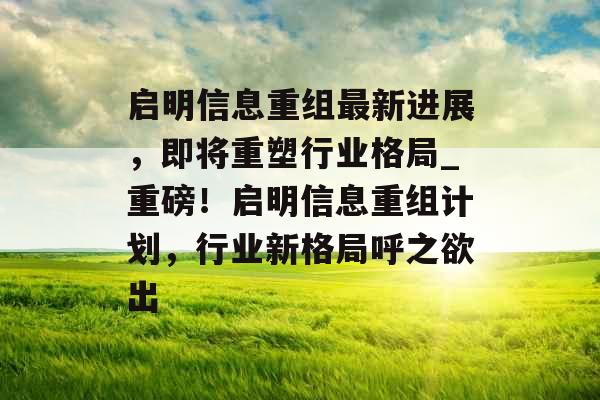 启明信息重组最新进展，即将重塑行业格局_重磅！启明信息重组计划，行业新格局呼之欲出