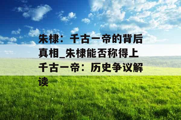 朱棣：千古一帝的背后真相_朱棣能否称得上千古一帝：历史争议解读