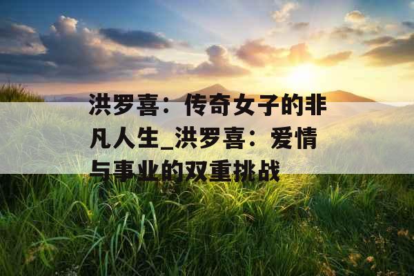洪罗喜:传奇女子的非凡人生_洪罗喜:爱情与事业的双重挑战 洪罗喜:传奇女子的非凡人生_洪罗喜:爱情与事业的双重挑战