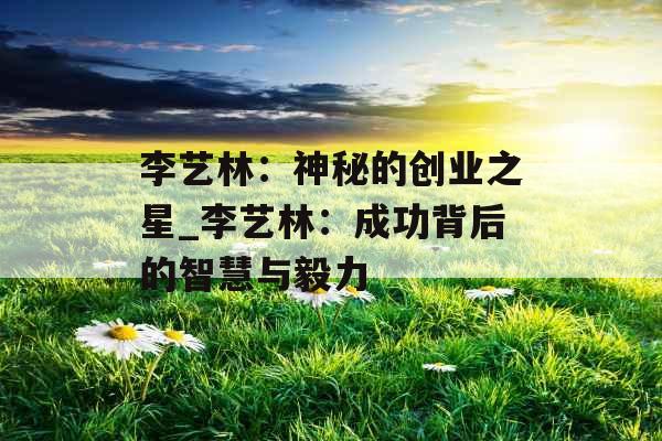 李艺林:神秘的创业之星_李艺林:成功背后的智慧与毅力 李艺林:神秘的创业之星_李艺林:成功背后的智慧与毅力