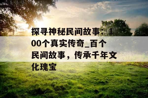 探寻神秘民间故事：100个真实传奇_百个民间故事，传承千年文化瑰宝