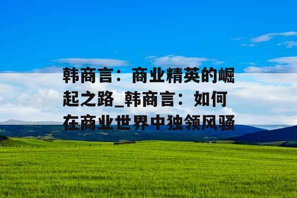 韩商言：商业精英的崛起之路_韩商言：如何在商业世界中独领风骚