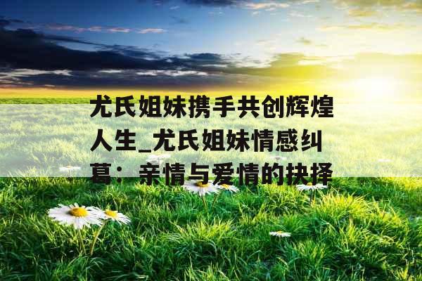 尤氏姐妹携手共创辉煌人生_尤氏姐妹情感纠葛:亲情与爱情的抉择 尤氏姐妹携手共创辉煌人生_尤氏姐妹情感纠葛:亲情与爱情的抉择