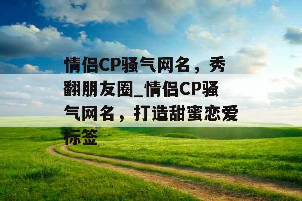 情侣CP骚气网名，秀翻朋友圈_情侣CP骚气网名，打造甜蜜恋爱标签