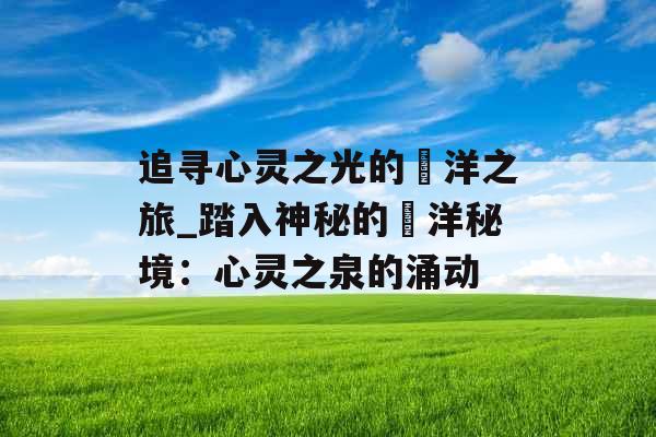 追寻心灵之光的洸洋之旅_踏入神秘的洸洋秘境:心灵之泉的涌动 追寻心灵之光的洸洋之旅_踏入神秘的洸洋秘境:心灵之泉的涌动