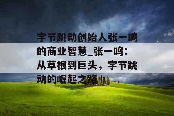 字节跳动创始人张一鸣的商业智慧_张一鸣:从草根到巨头,字节跳动的崛起之路 字节跳动创始人张一鸣的商业智慧_张一鸣:从草根到巨头,字节跳动的崛起之路