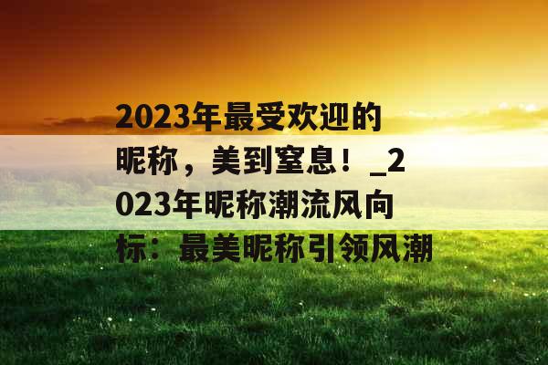 2023年最受欢迎的昵称，美到窒息！_2023年昵称潮流风向标：最美昵称引领风潮