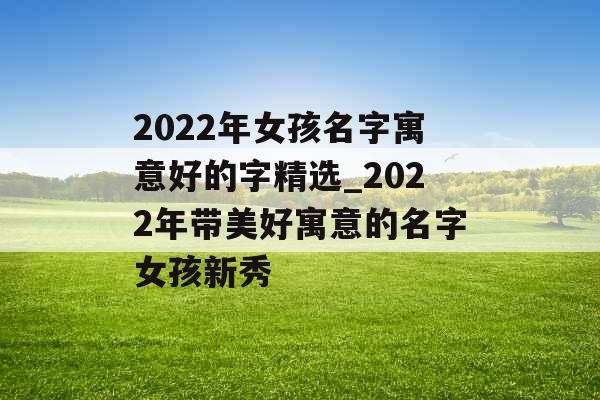 2022年女孩名字寓意好的字精选_2022年带美好寓意的名字女孩新秀