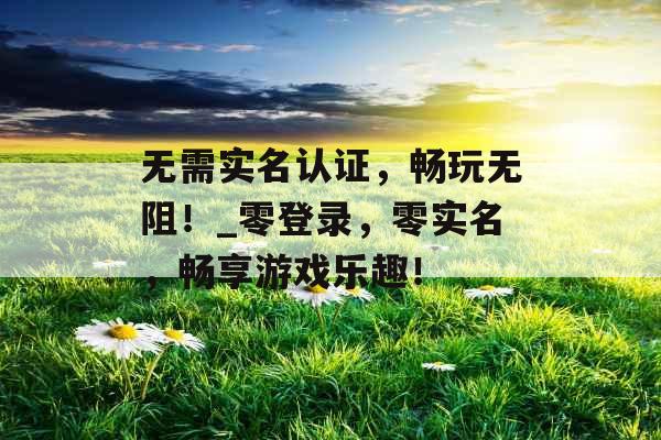 无需实名认证，畅玩无阻！_零登录，零实名，畅享游戏乐趣！
