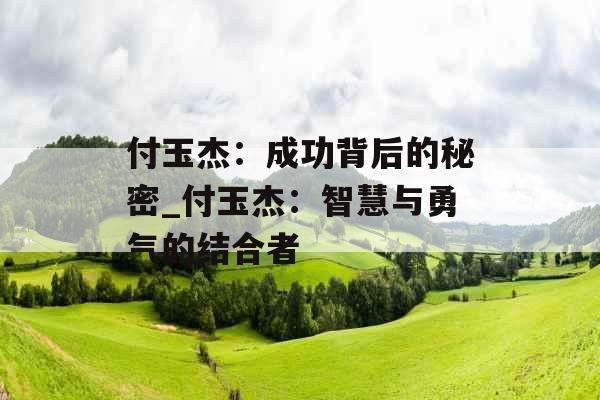 付玉杰:成功背后的秘密_付玉杰:智慧与勇气的结合者 付玉杰:成功背后的秘密_付玉杰:智慧与勇气的结合者