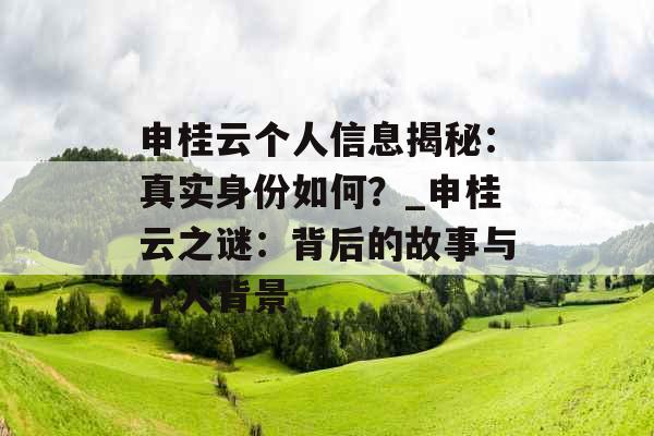 申桂云个人信息揭秘：真实身份如何？_申桂云之谜：背后的故事与个人背景