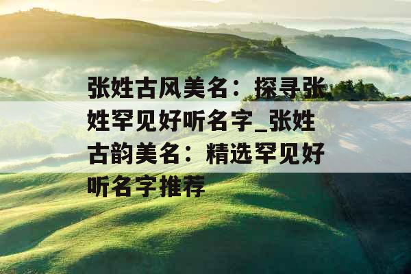 张姓古风美名:探寻张姓罕见好听名字_张姓古韵美名:精选罕见好听名字推荐 张姓古风美名:探寻张姓罕见好听名字_张姓古韵美名:精选罕见好听名字推荐