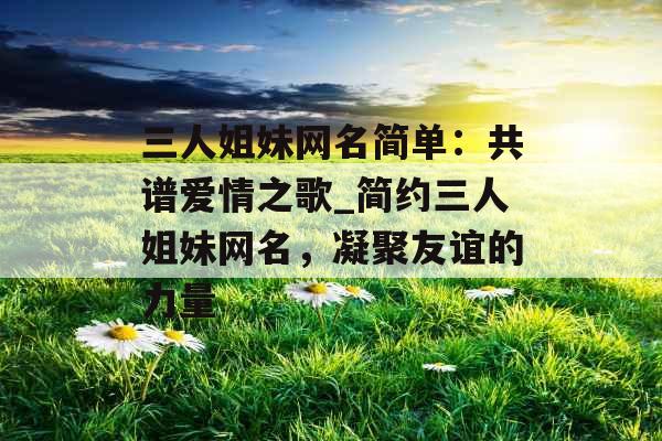 三人姐妹网名简单：共谱爱情之歌_简约三人姐妹网名，凝聚友谊的力量