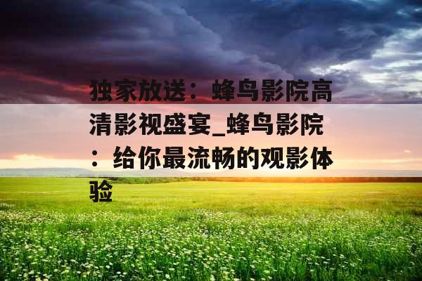独家放送:蜂鸟影院高清影视盛宴_蜂鸟影院:给你最流畅的观影体验 独家放送:蜂鸟影院高清影视盛宴_蜂鸟影院:给你最流畅的观影体验