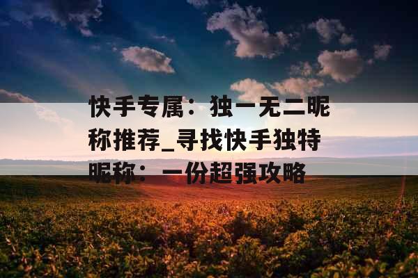 快手专属：独一无二昵称推荐_寻找快手独特昵称：一份超强攻略