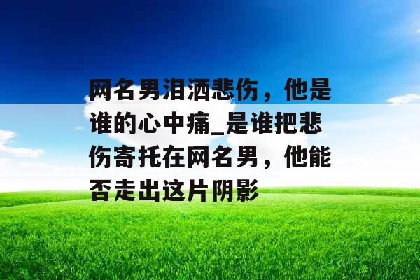 网名男泪洒悲伤，他是谁的心中痛_是谁把悲伤寄托在网名男，他能否走出这片阴影