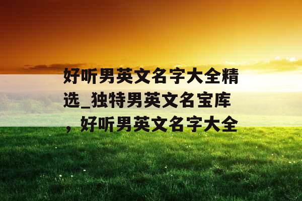 好听男英文名字大全精选_独特男英文名宝库,好听男英文名字大全 好听男英文名字大全精选_独特男英文名宝库,好听男英文名字大全