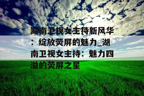 湖南卫视女主持新风华：绽放荧屏的魅力_湖南卫视女主持：魅力四溢的荧屏之星