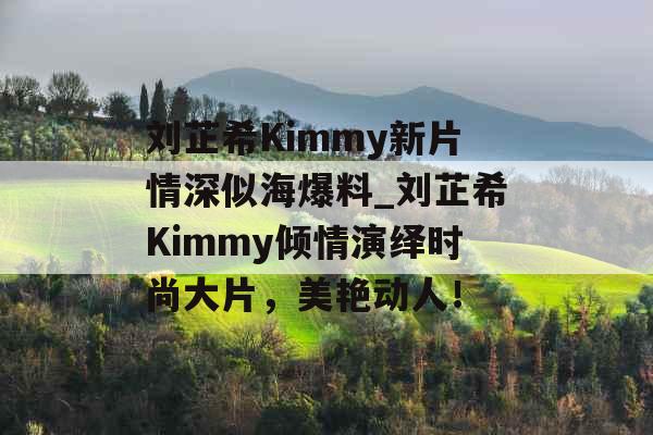 刘芷希Kimmy新片情深似海爆料_刘芷希Kimmy倾情演绎时尚大片，美艳动人！