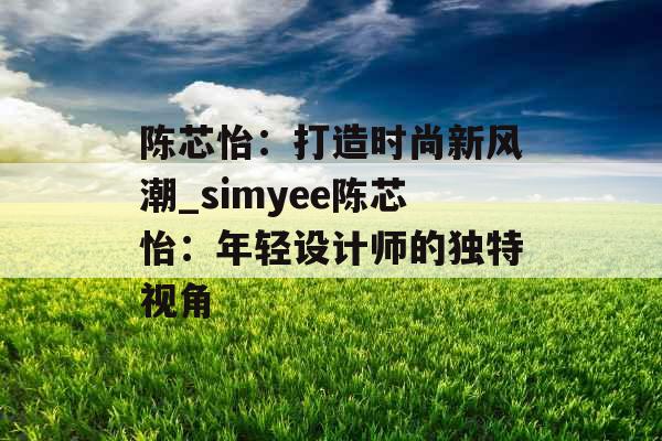 陈芯怡:打造时尚新风潮_simyee陈芯怡:年轻设计师的独特视角 陈芯怡:打造时尚新风潮_simyee陈芯怡:年轻设计师的独特视角