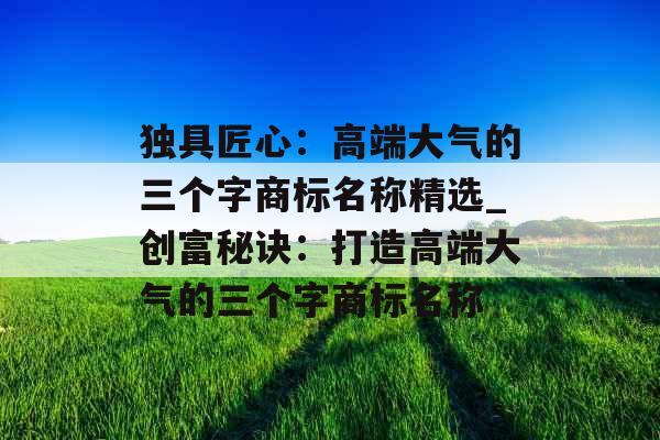 独具匠心：高端大气的三个字商标名称精选_创富秘诀：打造高端大气的三个字商标名称