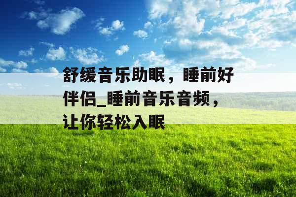舒缓音乐助眠,睡前好伴侣_睡前音乐音频,让你轻松入眠 舒缓音乐助眠,睡前好伴侣_睡前音乐音频,让你轻松入眠