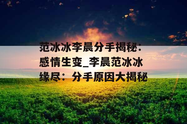 范冰冰李晨分手揭秘：感情生变_李晨范冰冰缘尽：分手原因大揭秘