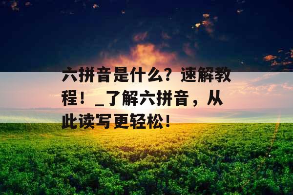 六拼音是什么？速解教程！_了解六拼音，从此读写更轻松！