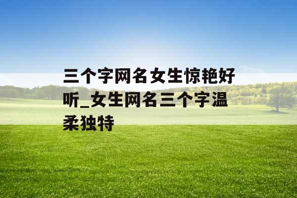 三个字网名女生惊艳好听_女生网名三个字温柔独特 三个字网名女生惊艳好听_女生网名三个字温柔独特