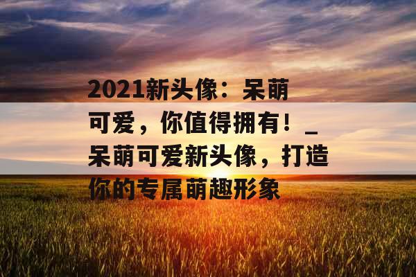 2021新头像：呆萌可爱，你值得拥有！_呆萌可爱新头像，打造你的专属萌趣形象