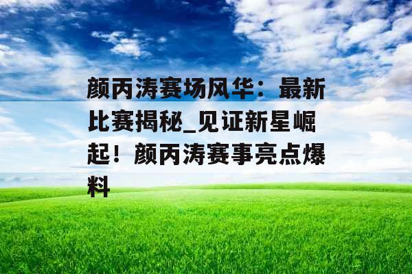 颜丙涛赛场风华：最新比赛揭秘_见证新星崛起！颜丙涛赛事亮点爆料