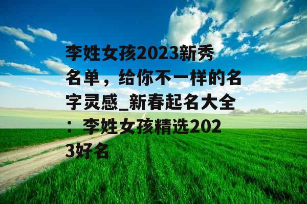 李姓女孩2023新秀名单，给你不一样的名字灵感_新春起名大全：李姓女孩精选2023好名