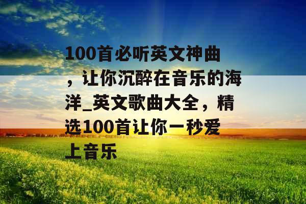 100首必听英文神曲，让你沉醉在音乐的海洋_英文歌曲大全，精选100首让你一秒爱上音乐