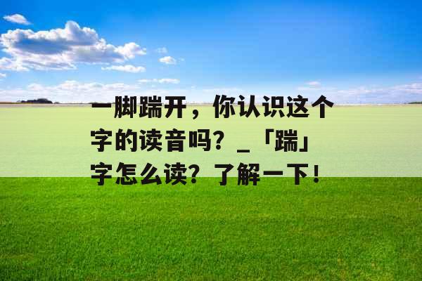 一脚踹开，你认识这个字的读音吗？_「踹」字怎么读？了解一下！