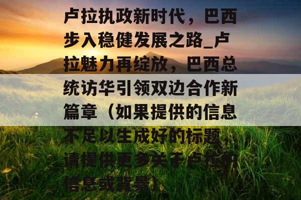 卢拉执政新时代，巴西步入稳健发展之路_卢拉魅力再绽放，巴西总统访华引领双边合作新篇章（如果提供的信息不足以生成好的标题，请提供更多关于卢拉的信息或背景）