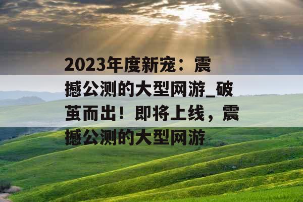 2023年度新宠：震撼公测的大型网游_破茧而出！即将上线，震撼公测的大型网游