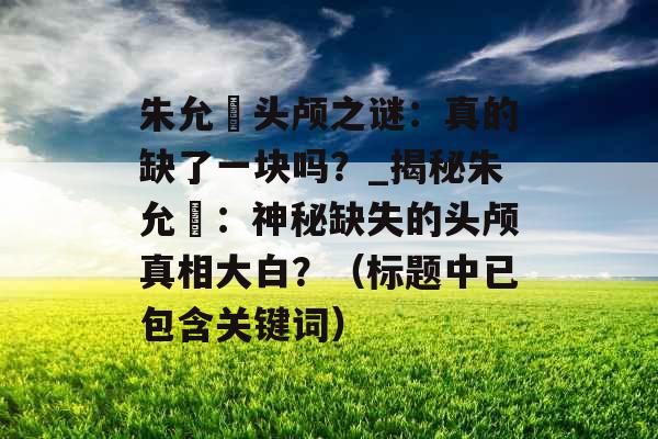 朱允炆头颅之谜：真的缺了一块吗？_揭秘朱允炆：神秘缺失的头颅真相大白？（标题中已包含关键词）