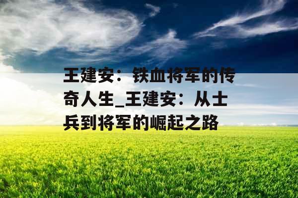 王建安:铁血将军的传奇人生_王建安:从士兵到将军的崛起之路 王建安:铁血将军的传奇人生_王建安:从士兵到将军的崛起之路