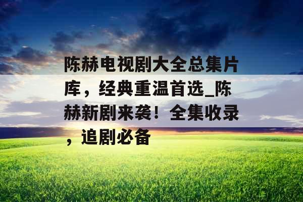 陈赫电视剧大全总集片库,经典重温首选_陈赫新剧来袭!全集收录,追剧必备 陈赫电视剧大全总集片库,经典重温首选_陈赫新剧来袭!全集收录,追剧必备