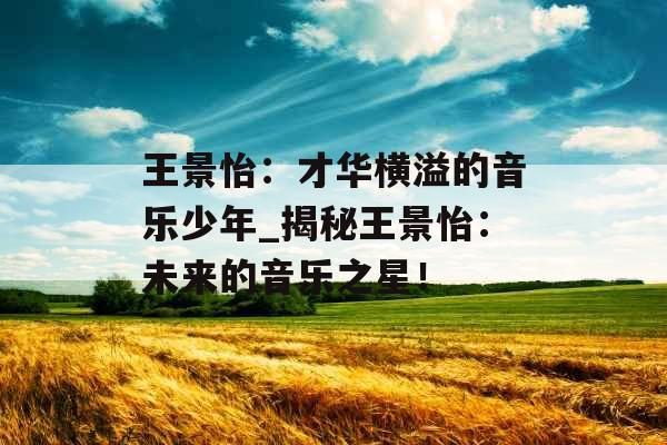 王景怡:才华横溢的音乐少年_揭秘王景怡:未来的音乐之星! 王景怡:才华横溢的音乐少年_揭秘王景怡:未来的音乐之星!