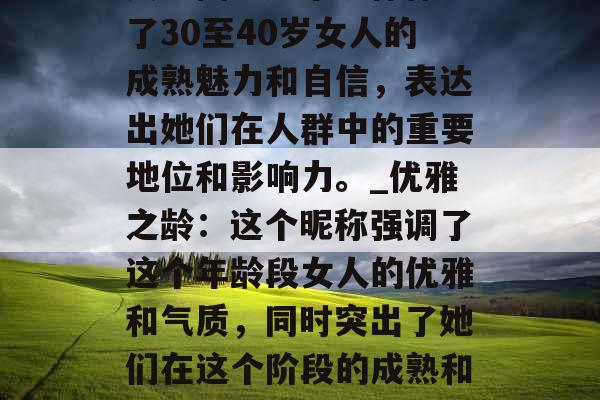 女神团:这个昵称体现了30至40岁女人的成熟魅力和自信,表达出她们在人群中的重要地位和影响力。_优雅之龄:这个昵称强调了这个年龄段女人的优雅和气质,同时突出了她们在这个阶段的成熟和从容。 女神团:这个昵称体现了30至40岁女人的成熟魅力和自信,表达出她们在人群中的重要地位和影响力。_优雅之龄:这个昵称强调了这个年龄段女人的优雅和气质,同时突出了她们在这个阶段的成熟和从容。