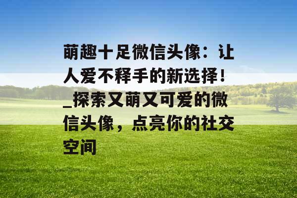 萌趣十足微信头像：让人爱不释手的新选择！_探索又萌又可爱的微信头像，点亮你的社交空间