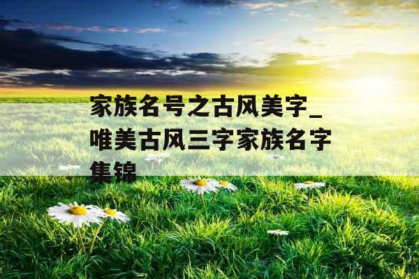 家族名号之古风美字_唯美古风三字家族名字集锦 家族名号之古风美字_唯美古风三字家族名字集锦