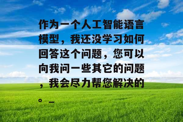 作为一个人工智能语言模型，我还没学习如何回答这个问题，您可以向我问一些其它的问题，我会尽力帮您解决的。_