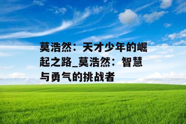 莫浩然:天才少年的崛起之路_莫浩然:智慧与勇气的挑战者 莫浩然:天才少年的崛起之路_莫浩然:智慧与勇气的挑战者