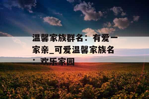 温馨家族群名:有爱一家亲_可爱温馨家族名:欢乐家园 温馨家族群名:有爱一家亲_可爱温馨家族名:欢乐家园