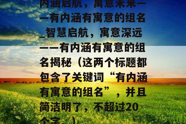 内涵启航,寓意未来——有内涵有寓意的组名_智慧启航,寓意深远——有内涵有寓意的组名揭秘(这两个标题都包含了关键词“有内涵有寓意的组名”,并且简洁明了,不超过20个字。) 内涵启航,寓意未来——有内涵有寓意的组名_智慧启航,寓意深远——有内涵有寓意的组名揭秘(这两个标题都包含了关键词“有内涵有寓意的组名”,并且简洁明了,不超过20个字。)