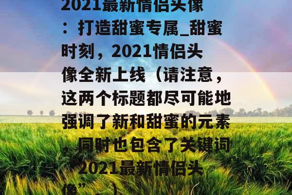 2021最新情侣头像：打造甜蜜专属_甜蜜时刻，2021情侣头像全新上线（请注意，这两个标题都尽可能地强调了新和甜蜜的元素，同时也包含了关键词“2021最新情侣头像”。）