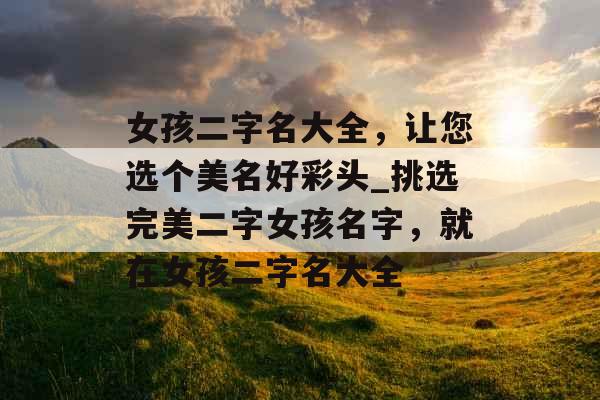 女孩二字名大全，让您选个美名好彩头_挑选完美二字女孩名字，就在女孩二字名大全